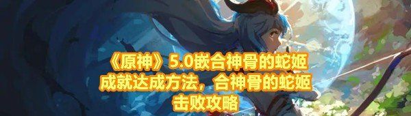《原神》5.0嵌合神骨的蛇姬成就达成方法，合神骨的蛇姬击败攻略